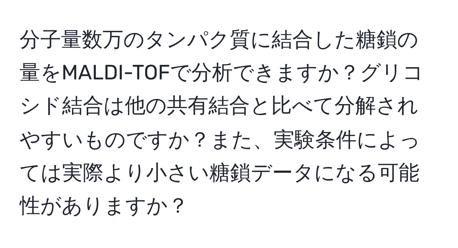 分子量数万のタンパク質に結合した糖鎖の量をMALDI-TOFで分析できますか？グリコシド結合は他の共有結合と比べて分解されやすいものですか？また、実験条件によっては実際より小さい糖鎖データになる可能性がありますか？