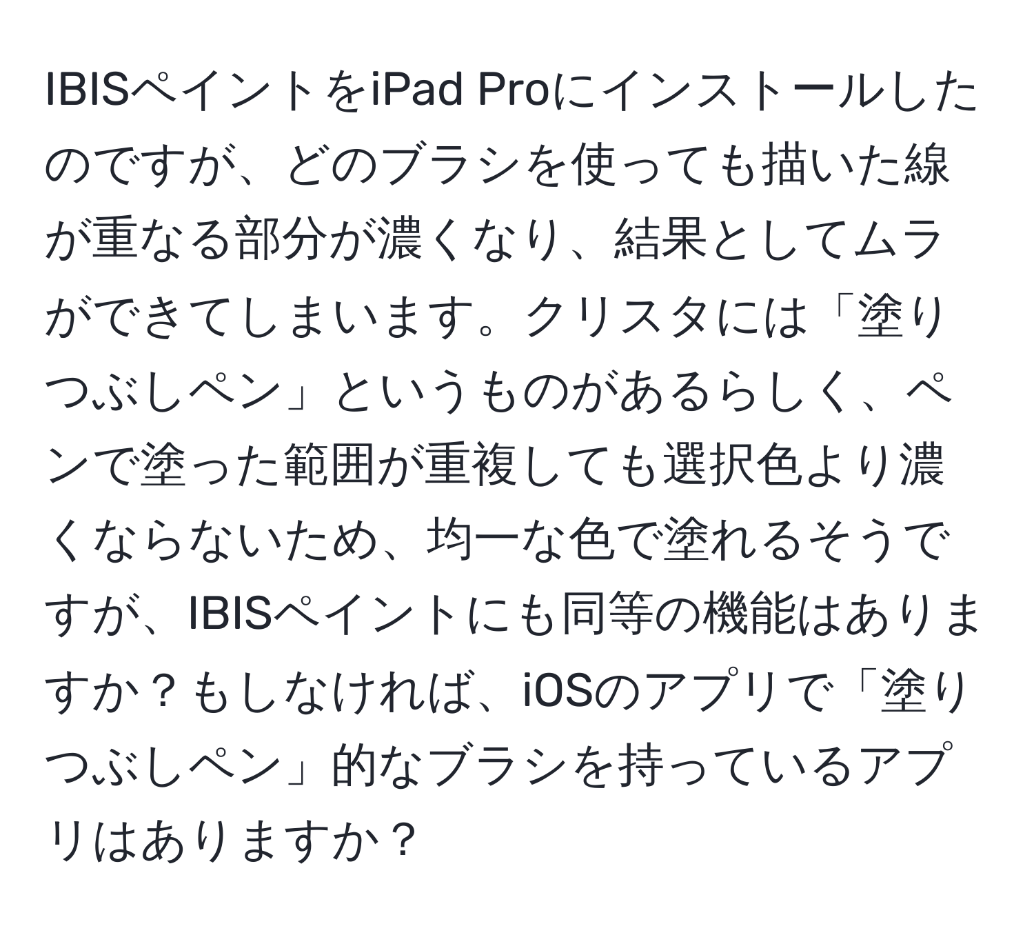 IBISペイントをiPad Proにインストールしたのですが、どのブラシを使っても描いた線が重なる部分が濃くなり、結果としてムラができてしまいます。クリスタには「塗りつぶしペン」というものがあるらしく、ペンで塗った範囲が重複しても選択色より濃くならないため、均一な色で塗れるそうですが、IBISペイントにも同等の機能はありますか？もしなければ、iOSのアプリで「塗りつぶしペン」的なブラシを持っているアプリはありますか？