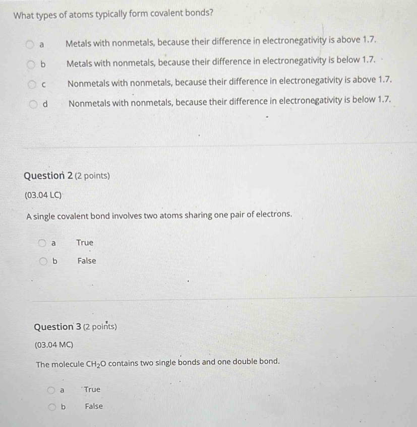 What types of atoms typically form covalent bonds?
a Metals with nonmetals, because their difference in electronegativity is above 1.7.
b Metals with nonmetals, because their difference in electronegativity is below 1.7.
C Nonmetals with nonmetals, because their difference in electronegativity is above 1.7.
d Nonmetals with nonmetals, because their difference in electronegativity is below 1.7.
Question 2 (2 points)
(03.04 LC)
A single covalent bond involves two atoms sharing one pair of electrons.
a True
b False
Question 3 (2 points)
(03.04 MC)
The molecule CH_2 O contains two single bonds and one double bond.
a * True
b False