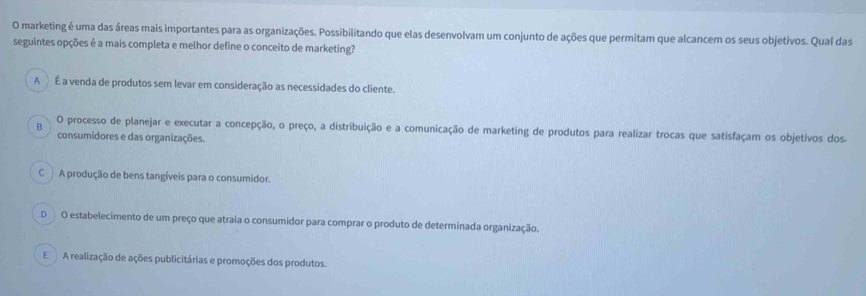 marketing é uma das áreas mais importantes para as organizações. Possibilitando que elas desenvolvam um conjunto de ações que permitam que alcancem os seus objetivos. Qual das
seguintes opções é a mais completa e melhor define o conceito de marketing?
A É a venda de produtos sem levar em consideração as necessidades do cliente.
B O processo de planejar e executar a concepção, o preço, a distribuição e a comunicação de marketing de produtos para realizar trocas que satisfaçam os objetivos dos.
consumidores e das organizações.
C A produção de bens tangíveis para o consumidor.
D O estabelecimento de um preço que atraia o consumidor para comprar o produto de determinada organização.
E A realização de ações publicitárias e promoções dos produtos.