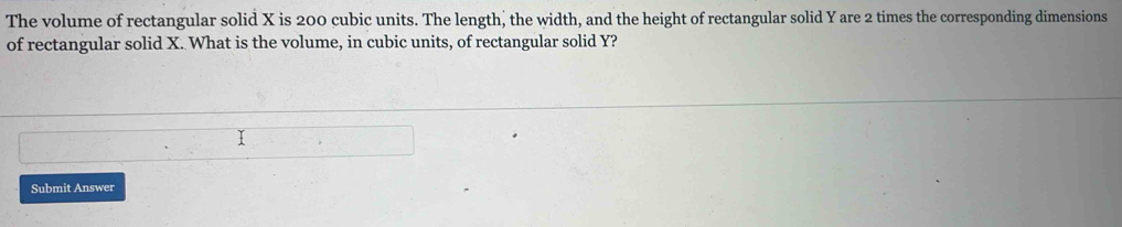 The volume of rectangular solid X is 200 cubic units. The length, the width, and the height of rectangular solid Y are 2 times the corresponding dimensions 
of rectangular solid X. What is the volume, in cubic units, of rectangular solid Y? 
Submit Answer