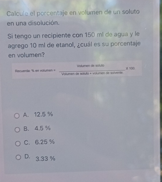 Calcule el porcentaje en volumen de un soluto
en una disolución.
Si tengo un recipiente con 150 ml de agua y le
agrego 10 ml de etanol, ¿cuál es su porcentaje
en volumen?
Volumen de soluto _ * 100
Recuerda: % envol men =
_
Volumen de soluto + volumen de solvente.
A. 12.5 %
B. 4.5 %
C. 6.25 %
D. 3.33 %