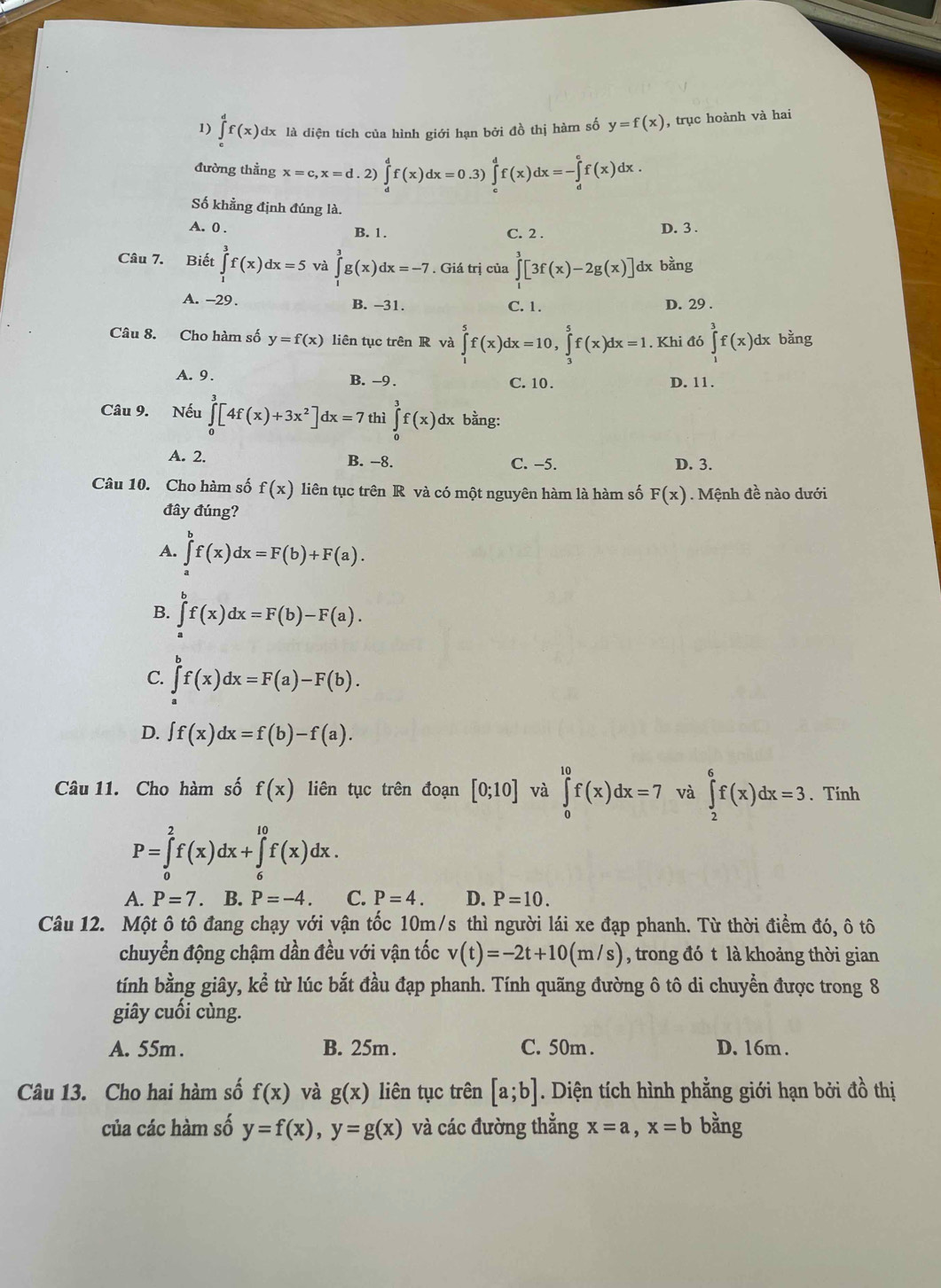 ∈tlimits _c^(df(x)dx : là diện tích của hình giới hạn bởi đồ thị hàm số y=f(x) , trục hoành và hai
đường thằng x=c,x=d.2)∈tlimits _d^df(x)dx=0.3 ∈tlimits _e^df(x)dx=-∈tlimits _d^ef(x)dx.
Số khẳng định đúng là.
A. 0 . B. 1. D. 3 .
C. 2 .
Câu 7. Biết ∈tlimits _1^3f(x)dx=5 và ∈tlimits _1^3g(x)dx=-7. Giá trị của ∈tlimits _1^3[3f(x)-2g(x)] dx bằng
A. -29. B. -31. C. 1. D. 29 .
Câu 8. Cho hàm số y=f(x) liên tục trên R và ∈tlimits _1^5f(x)dx=10,∈tlimits _3^5f(x)dx=1. Khi đó ∈tlimits _1^3f(x)dx bằng
A. 9. B. -9 . C. 10 . D. 11.
Câu 9. Nếu ∈tlimits _0^3[4f(x)+3x^2)]dx=7 thì ∈tlimits _0^3f(x)dx bằng:
A. 2. B. -8. C. −5. D. 3.
Câu 10. Cho hàm số f(x) liên tục trên R và có một nguyên hàm là hàm số F(x). Mệnh đề nào dưới
đây đúng?
A. ∈tlimits _a^bf(x)dx=F(b)+F(a).
B. ∈tlimits f(x)dx=F(b)-F(a).
C. ∈tlimits _a^bf(x)dx=F(a)-F(b).
D. ∈t f(x)dx=f(b)-f(a).
Câu 11. Cho hàm số f(x) liên tục trên đoạn [0;10] và ∈tlimits _0^(10)f(x)dx=7 và ∈tlimits _2^6f(x)dx=3. Tính
P=∈tlimits _0^2f(x)dx+∈tlimits _6^(10)f(x)dx.
A. P=7 B. P=-4. C. P=4. D. P=10.
Câu 12. Một ô tô đang chạy với vận tốc 10m/s thì người lái xe đạp phanh. Từ thời điểm đó, ô tô
chuyển động chậm dần đều với vận tốc v(t)=-2t+10(m/s) , trong đó t là khoảng thời gian
tính bằng giây, kể từ lúc bắt đầu đạp phanh. Tính quãng đường ô tô di chuyển được trong 8
giây cuối cùng.
A. 55m . B. 25m. C. 50m . D. 16m.
Câu 13. Cho hai hàm số f(x) và g(x) liên tục trên [a;b]. Diện tích hình phẳng giới hạn bởi đồ thị
của các hàm số y=f(x),y=g(x) và các đường thẳng x=a,x=b bằng