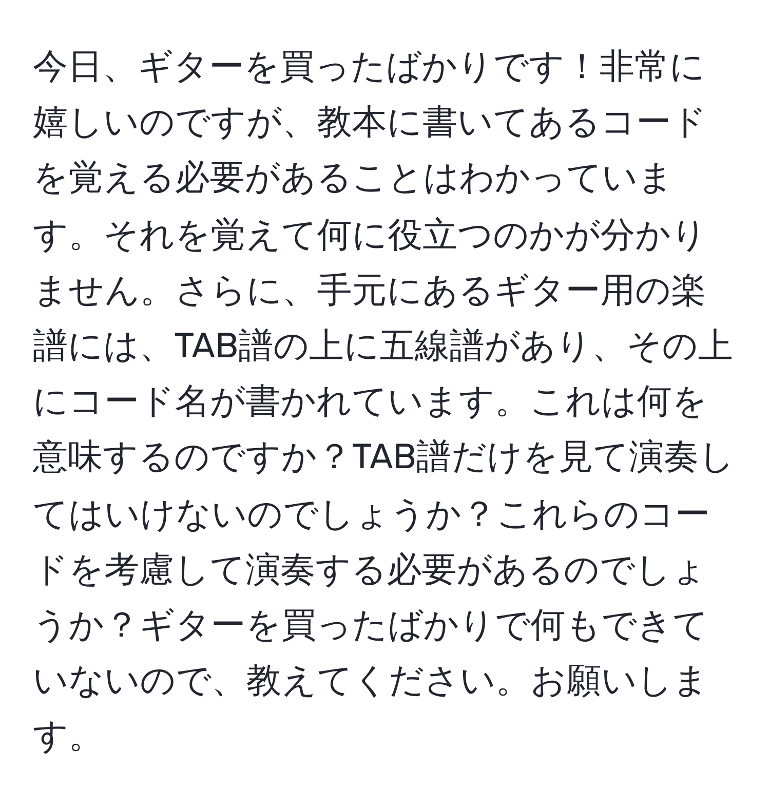 今日、ギターを買ったばかりです！非常に嬉しいのですが、教本に書いてあるコードを覚える必要があることはわかっています。それを覚えて何に役立つのかが分かりません。さらに、手元にあるギター用の楽譜には、TAB譜の上に五線譜があり、その上にコード名が書かれています。これは何を意味するのですか？TAB譜だけを見て演奏してはいけないのでしょうか？これらのコードを考慮して演奏する必要があるのでしょうか？ギターを買ったばかりで何もできていないので、教えてください。お願いします。