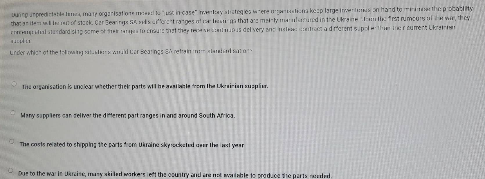 During unpredictable times, many organisations moved to "just-in-case” inventory strategies where organisations keep large inventories on hand to minimise the probability
that an item will be out of stock. Car Bearings SA sells different ranges of car bearings that are mainly manufactured in the Ukraine. Upon the first rumours of the war, they
contemplated standardising some of their ranges to ensure that they receive continuous delivery and instead contract a different supplier than their current Ukrainian
supplier.
Under which of the following situations would Car Bearings SA refrain from standardisation?
The organisation is unclear whether their parts will be available from the Ukrainian supplier.
Many suppliers can deliver the different part ranges in and around South Africa.
The costs related to shipping the parts from Ukraine skyrocketed over the last year.
Due to the war in Ukraine, many skilled workers left the country and are not available to produce the parts needed.