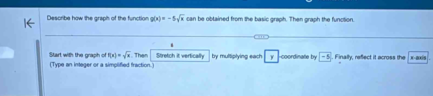 Describe how the graph of the function g(x)=-5sqrt(x) can be obtained from the basic graph. Then graph the function. 
Start with the graph of f(x)=sqrt(x). Then Stretch it vertically by multiplying each y -coordinate by | -5|. Finally, reflect it across the x-axis 
(Type an integer or a simplified fraction.)