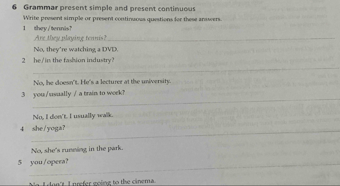 Grammar present simple and present continuous
Write present simple or present continuous questions for these answers.
1 they/tennis?
Are they playing tennis?_
No, they’re watching a DVD.
2 he/in the fashion industry?
_
No, he doesn't. He's a lecturer at the university.
_
3 you/usually / a train to work?
No, I don’t. I usually walk.
4 she/yoga?
No, she’s running in the park.
5 you/opera?
No I don't, I prefer going to the cinema.