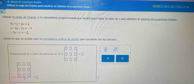 Naqun V ecusciones tncsips 
Utilizar la regla de Cramer para resolver un sistema de ecuaciones lineal... 1/5 
Utilizar la regla de Cramer y la calculadora proporcionada por ALEKS para hallar el valor de z que satisface el sistema de ecuaciones lineales:
5x+y-2z=2
x-4y-3z=-5
-3x+z=-2. 
Observe que se puede usar la calculadora gráfica de ALEKS para ayudarie con los cálculos. 
El determinante de la matriz de coeficientes es D=beginbmatrix □ &□ &□  □ &□ &□  □ &□ &□ endbmatrix =□  □ /□   sqrt(□ )
× 6
z=frac beginvmatrix 0&0&0 □ □ □  hline endarray &0