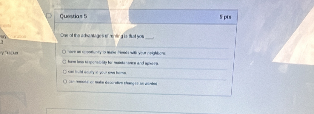 ments
in ducation One of the advantages of renting is that you_
ry Tracker have an opportunity to make friends with your neighbors.
have less responsibility for maintenance and upkeep.
can build equity in your own home .
can remodel or make decorative changes as wanted.