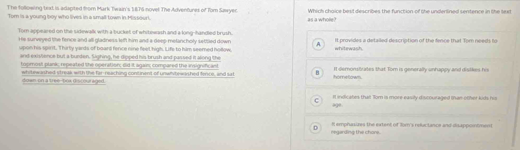 The following text is adapted from Mark Twain's 1876 novel The Adventures of Tom Sawyer. Which choice best describes the function of the underlined sentence in the text
Tom is a young boy who lives in a small town in Missouri, as a whole?
Tom appeared on the sidewalk with a bucket of whitewash and a long-handled brush.
He surveyed the fence and all gladness left him and a deep melancholy settled down It provides a detailed description of the fence that Tom needs to
A
upon his spirit. Thirty yards of board fence nine feet high. Life to him seemed hollow, whitewash.
and existence but a burden. Sighing, he dipped his brush and passed it along the
topmost plank; repeated the operation; did it again; compared the insignificant It demonstrates that Tom is generally unhappy and dislikes his
B
whitewashed streak with the far-reaching continent of unwhitewashed fence, and sat hometown.
down on a tree-box discouraged.
It indicates that Tom is more easily discouraged than other kids his
ago.
D It emphasizes the extent of Tom's reluctance and disappointment
regarding the chore.