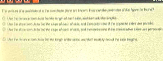 The vertices of a quar iatenad in the coundinate plane are known. How can the perimeter of the figure be fourd?
O The the distance formula to bnd the longth of each side, and them and the lergthe
Tne the sope formula to fnd the slope of each of sids, and then detormine if the opposite sides are paraed,
O Uss the slops formuls to find the slope of sach of sate, and then deterrne if the consscutive sides are perpendic
C. Thie the dertance farmusa is find the longth of the sides, and then truliply two of the side lengths,