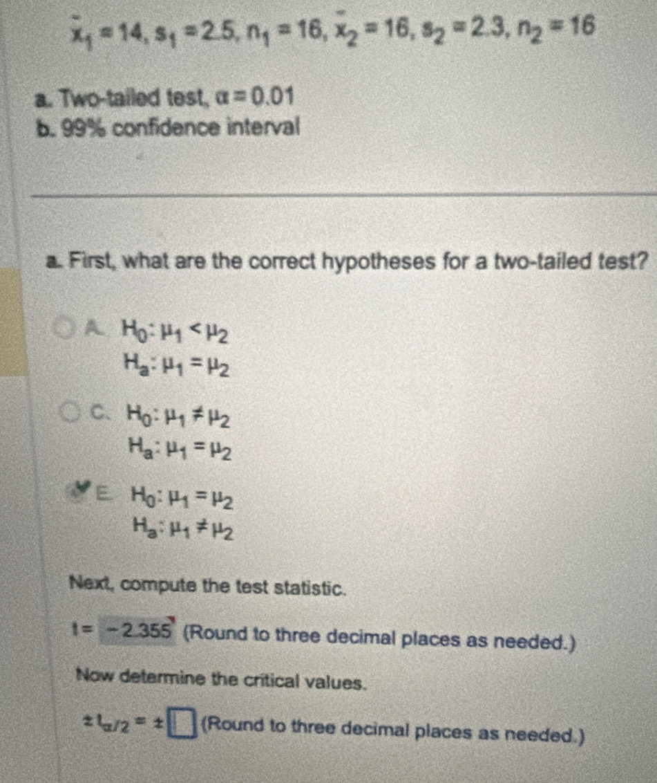 overline x_1=14, s_1=2.5, n_1=16, x_2=16, s_2=2.3, n_2=16
a. Two-tailed test, alpha =0.01
b. 99% confidence interval
a. First, what are the correct hypotheses for a two-tailed test?
A H_0:mu _1
H_a:mu _1=mu _2
C、 H_0:mu _1!= mu _2
H_a:mu _1=mu _2
E H_0:mu _1=mu _2
H_a:mu _1!= mu _2
Next, compute the test statistic.
I=-2.355' (Round to three decimal places as needed.)
Now determine the critical values.
± t_a/2=± □ (Round to three decimal places as needed.)