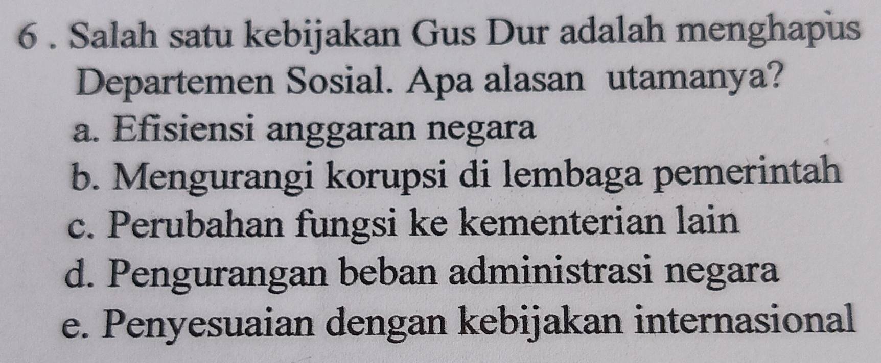 6 . Salah satu kebijakan Gus Dur adalah menghapus
Departemen Sosial. Apa alasan utamanya?
a. Efisiensi anggaran negara
b. Mengurangi korupsi di lembaga pemerintah
c. Perubahan fungsi ke kementerian lain
d. Pengurangan beban administrasi negara
e. Penyesuaian dengan kebijakan internasional