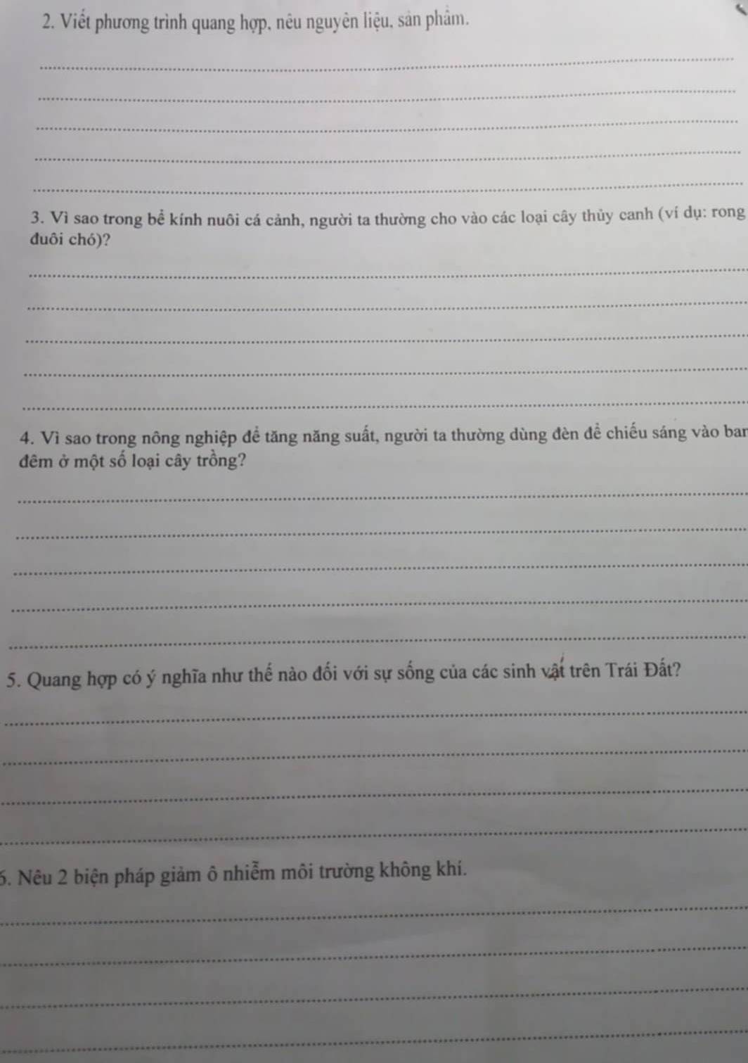 Viết phương trình quang hợp, nêu nguyên liệu, sản phâm. 
_ 
_ 
_ 
_ 
_ 
3. Vì sao trong bể kính nuôi cá cảnh, người ta thường cho vào các loại cây thủy canh (ví dụ: rong 
duôi chó)? 
_ 
_ 
_ 
_ 
_ 
4. Vì sao trong nông nghiệp để tăng năng suất, người ta thường dùng đèn đề chiếu sáng vào ban 
đêm ở một số loại cây trồng? 
_ 
_ 
_ 
_ 
_ 
5. Quang hợp có ý nghĩa như thế nào đối với sự sống của các sinh vật trên Trái Đất? 
_ 
_ 
_ 
_ 
6. Nêu 2 biện pháp giảm ô nhiễm môi trường không khí. 
_ 
_ 
_ 
_