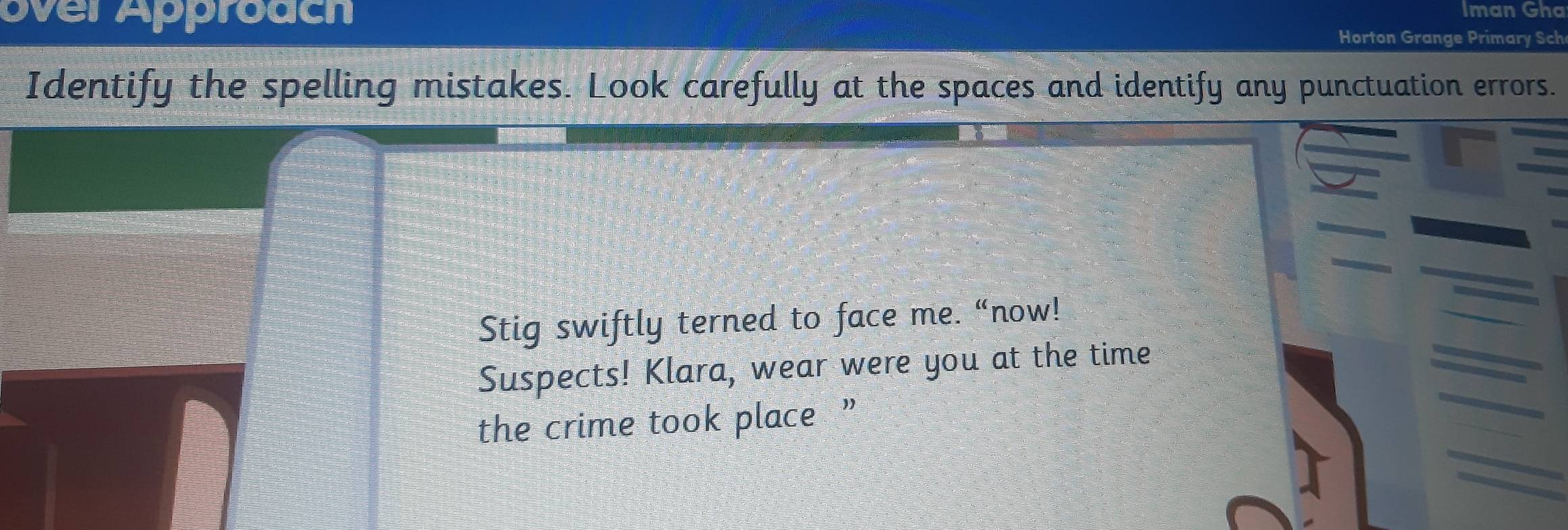 Iman Gha 
over Approach Horton Grange Primary Sch 
Identify the spelling mistakes. Look carefully at the spaces and identify any punctuation errors. 
Stig swiftly terned to face me. “now! 
Suspects! Klara, wear were you at the time 
the crime took place ”