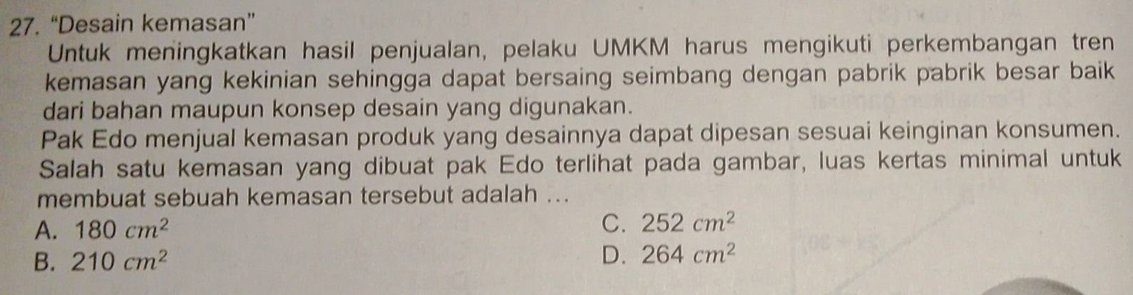 “Desain kemasan”
Untuk meningkatkan hasil penjualan, pelaku UMKM harus mengikuti perkembangan tren
kemasan yang kekinian sehingga dapat bersaing seimbang dengan pabrik pabrik besar baik 
dari bahan maupun konsep desain yang digunakan.
Pak Edo menjual kemasan produk yang desainnya dapat dipesan sesuai keinginan konsumen.
Salah satu kemasan yang dibuat pak Edo terlihat pada gambar, luas kertas minimal untuk
membuat sebuah kemasan tersebut adalah ..
C.
A. 180cm^2 252cm^2
B. 210cm^2 D. 264cm^2