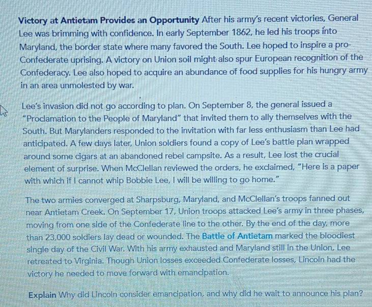 Victory at Antietam Provides an Opportunity After his army's recent victories, General 
Lee was brimming with confidence. In early September 1862, he led his troops into 
Maryland, the border state where many favored the South. Lee hoped to inspire a pro- 
Confederate uprising. A victory on Union soil might also spur European recognition of the 
Confederacy. Lee also hoped to acquire an abundance of food supplies for his hungry army 
in an area unmolested by war. 
Lee’s invasion did not go according to plan. On September 8, the general issued a 
“Proclamation to the People of Maryland” that invited them to ally themselves with the 
South. But Marylanders responded to the invitation with far less enthusiasm than Lee had 
anticipated. A few days later, Union soldiers found a copy of Lee’s battle plan wrapped 
around some cigars at an abandoned rebel campsite. As a result, Lee lost the crucial 
element of surprise. When McClellan reviewed the orders, he exclaimed, “Here is a paper 
with which if I cannot whip Bobbie Lee, I will be willing to go home.” 
The two armies converged at Sharpsburg, Maryland, and McClellan’s troops fanned out 
near Antietam Creek. On September 17, Union troops attacked Lee's army in three phases, 
moving from one side of the Confederate line to the other. By the end of the day, more 
than 23,000 soldiers lay dead or wounded. The Battle of Antietam marked the bloodiest 
single day of the Civil War. With his army exhausted and Maryland still in the Union, Lee 
retreated to Virginia. Though Union losses exceeded Confederate losses, Lincoln had the 
victory he needed to move forward with emancipation. 
Explain Why did Lincoln consider emancipation, and why did he wait to announce his plan?