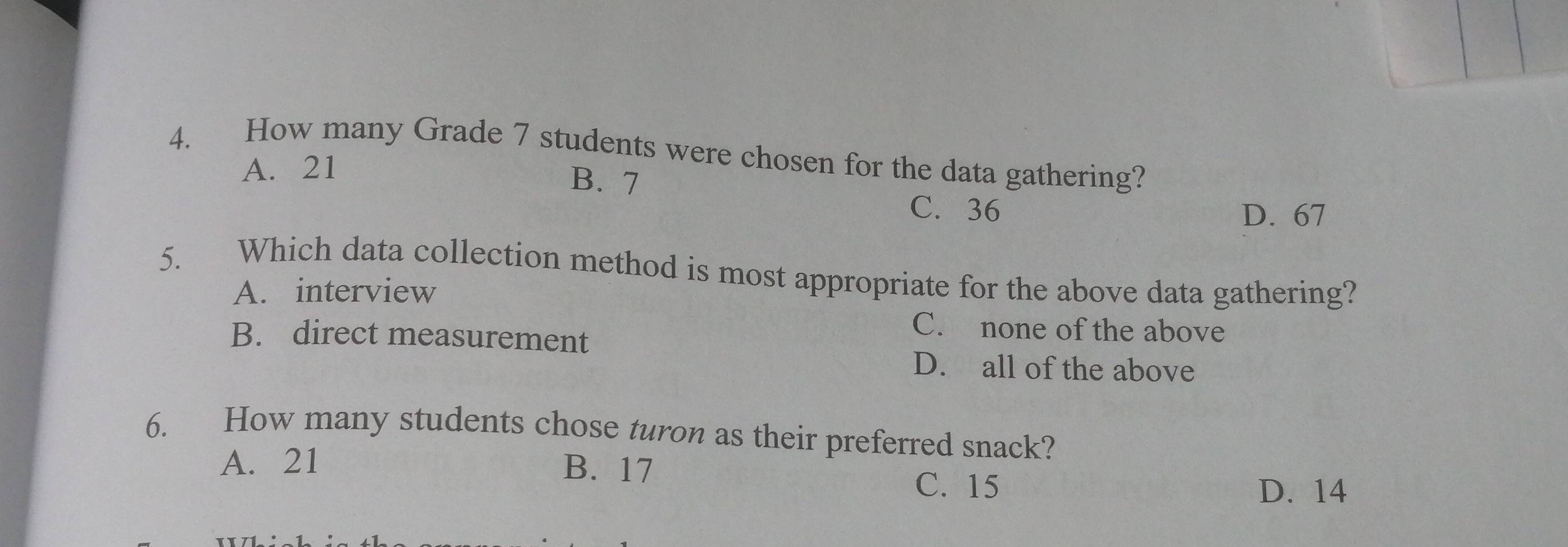 How many Grade 7 students were chosen for the data gathering?
A. 21
B. 7
C. 36 D. 67
5. Which data collection method is most appropriate for the above data gathering?
A. interview
C. none of the above
B. direct measurement
D. all of the above
6. How many students chose turon as their preferred snack?
A. 21 B. 17 C. 15
D. 14