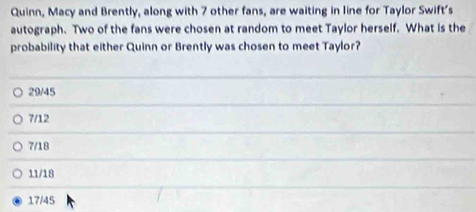 Quinn, Macy and Brently, along with 7 other fans, are waiting in line for Taylor Swift's
autograph. Two of the fans were chosen at random to meet Taylor herself. What is the
probability that either Quinn or Brently was chosen to meet Taylor?
29/45
7/12
7/18
11/18
17/45