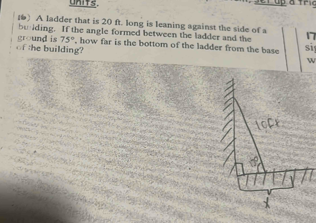 units. 
set up a tric 
1) A ladder that is 20 ft. long is leaning against the side of a 
bulding. If the angle formed between the ladder and the 
17 
ground is 75° , how far is the bottom of the ladder from the base si 
of the building? 
w