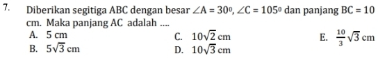 Diberikan segitiga ABC dengan besar ∠ A=30°, ∠ C=105° dan panjang BC=10
cm. Maka panjang AC adalah ....
A. 5 cm 10sqrt(2)cm E.  10/3 sqrt(3)cm
C.
B. 5sqrt(3)cm D. 10sqrt(3)cm