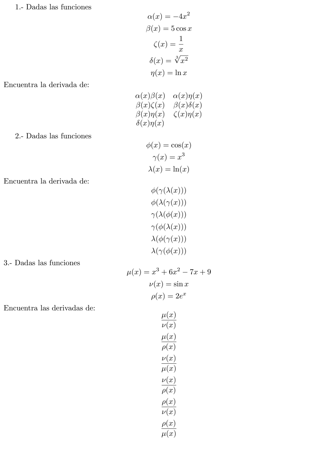 1.- Dadas las funciones
alpha (x)=-4x^2
beta (x)=5cos x
C(x)= 1/x 
delta (x)=sqrt[3](x^2)
eta (x)=ln x
Encuentra la derivada de:
alpha (x)beta (x)alpha (x)eta (x)
beta (x)zeta (x)beta (x)delta (x)
beta (x)eta (x)&zeta (x)eta (x)
delta (x)eta (x)
2.- Dadas las funciones
phi (x)=cos (x)
gamma (x)=x^3
lambda (x)=ln (x)
Encuentra la derivada de:
phi (gamma (lambda (x)))
phi (lambda (gamma (x)))
gamma (lambda (phi (x)))
gamma (phi (lambda (x)))
lambda (phi (gamma (x)))
lambda (gamma (phi (x)))
3.- Dadas las funciones
mu (x)=x^3+6x^2-7x+9
nu (x)=sin x
rho (x)=2e^x
Encuentra las derivadas de:
 mu (x)/nu (x) 
 mu (x)/rho (x) 
 nu (x)/mu (x) 
 nu (x)/rho (x) 
 rho (x)/nu (x) 
 rho (x)/mu (x) 