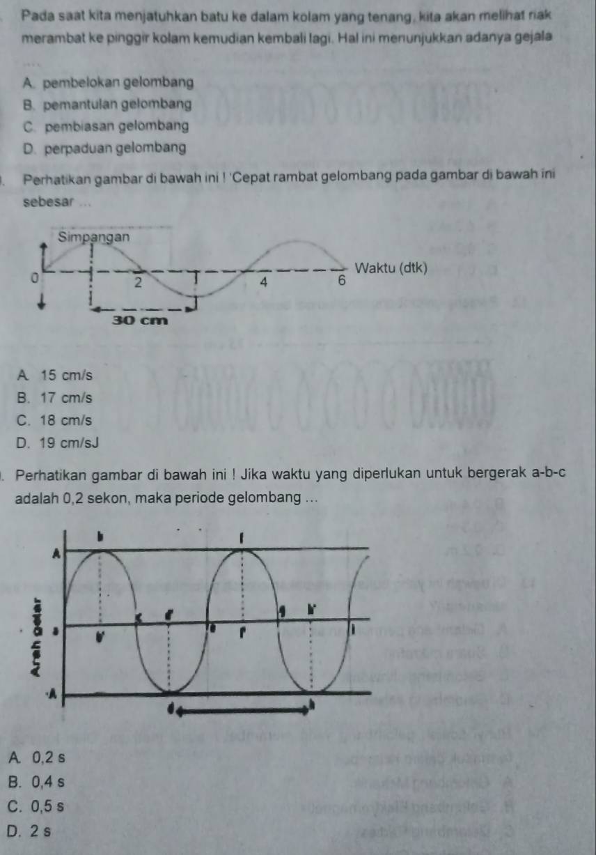 Pada saat kita menjatuhkan batu ke dalam kolam yang tenang, kita akan melihat riak
merambat ke pinggir kolam kemudian kembali Iagi. Hal ini menunjukkan adanya gejala
A. pembelokan gelombang
B. pemantulan gelombang
C. pembiasan gelombang
D. perpaduan gelombang
Perhatikan gambar di bawah ini 1'C Cepat rambat gelombang pada gambar di bawah ini
sebesar ...
A 15 cm/s
B. 17 cm/s
C. 18 cm/s
D. 19 cm/sJ. Perhatikan gambar di bawah ini ! Jika waktu yang diperlukan untuk bergerak a-b-c
adalah 0,2 sekon, maka periode gelombang ...
A. 0,2 s
B. 0,4 s
C. 0,5 s
D. 2 s