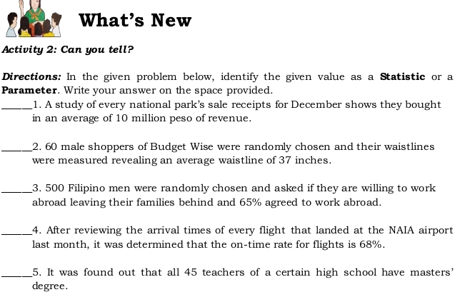 What’s New 
Activity 2: Can you tell? 
Directions: In the given problem below, identify the given value as a Statistic or a 
Parameter. Write your answer on the space provided. 
_1. A study of every national park’s sale receipts for December shows they bought 
in an average of 10 million peso of revenue. 
_2. 60 male shoppers of Budget Wise were randomly chosen and their waistlines 
were measured revealing an average waistline of 37 inches. 
_3. 500 Filipino men were randomly chosen and asked if they are willing to work 
abroad leaving their families behind and 65% agreed to work abroad. 
_4. After reviewing the arrival times of every flight that landed at the NAIA airport 
last month, it was determined that the on-time rate for flights is 68%. 
_5. It was found out that all 45 teachers of a certain high school have masters' 
degree.