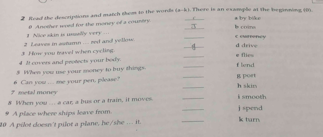 Read the descriptions and match them to the words (a-k). There is an example at the beginning (0).
0 Another word for the money of a country. _C_ a by bike
b coins
_
1 Nice skin is usually very ...
c currency
_
2 Leaves in autumn … red and yellow.
d drive
3 How you travel when cycling. _e flies
4 It covers and protects your body.
flend
5 When you use your money to buy things.
_
6 Can you .. me your pen, please?
_
g port
_
h skin
_
7 metal money
8 When you ... a car, a bus or a train, it moves.
i smooth
_
j spend
9 A place where ships leave from.
10 A pilot doesn’t pilot a plane, he/she … it.
_
k turn