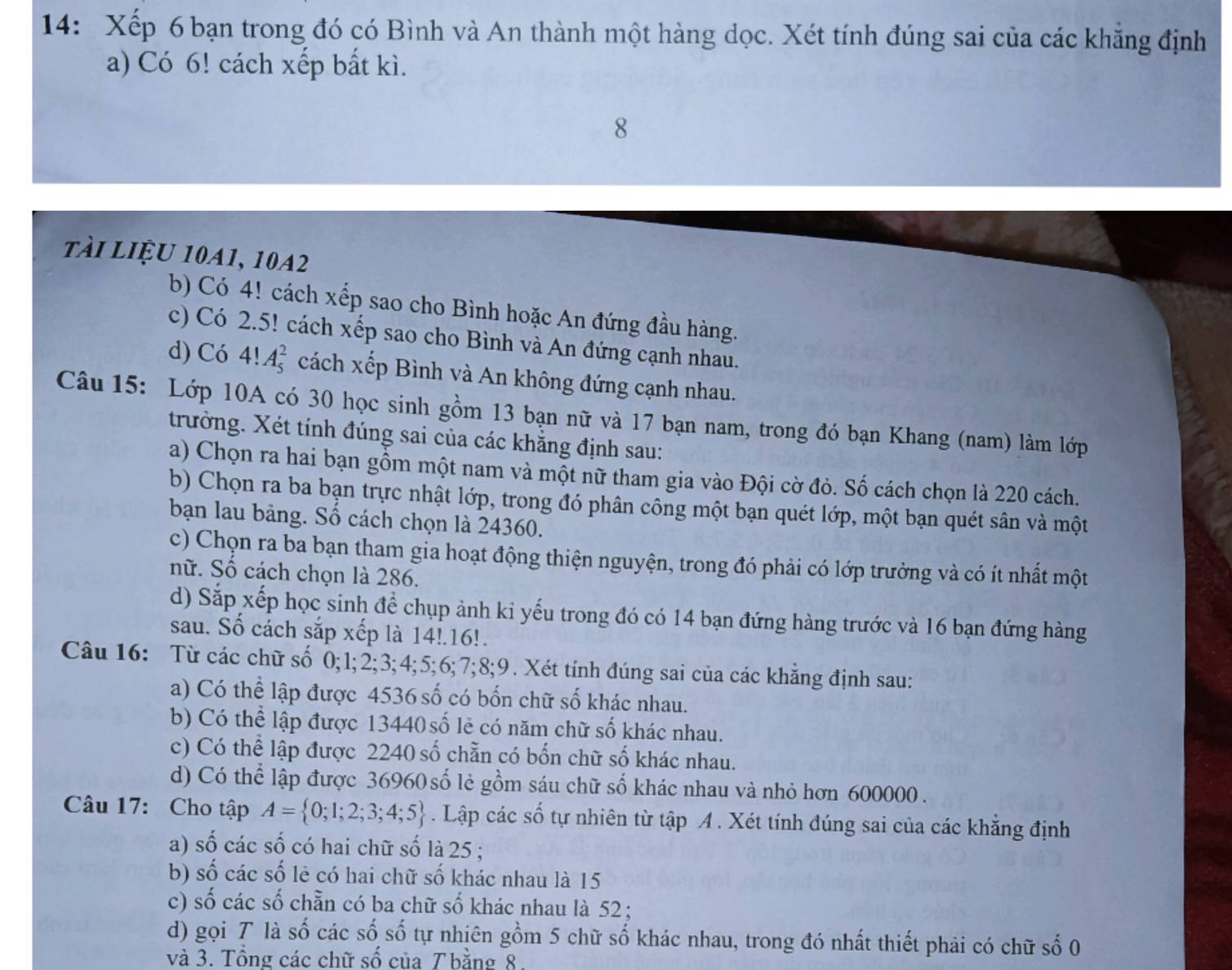 14: Xếp 6 bạn trong đó có Bình và An thành một hàng dọc. Xét tính đúng sai của các khẳng định
a) Có 6! cách xếp bất kì.
tài liệu 10A1, 10A2
b) Có 4! cách xếp sao cho Bình hoặc An đứng đầu hàng.
c) Có 2.5! cách xếp sao cho Bình và An đứng cạnh nhau.
d) Có 4!A_5^(2 cách xếp Bình và An không đứng cạnh nhau.
Câu 15: Lớp 10A có 30 học sinh gồm 13 bạn nữ và 17 bạn nam, trong đó bạn Khang (nam) làm lớp
trưởng. Xét tính đúng sai của các khẳng định sau:
a) Chọn ra hai bạn gồm một nam và một nữ tham gia vào Đội cờ đỏ. Số cách chọn là 220 cách.
b) Chọn ra ba bạn trực nhật lớp, trong đó phân công một bạn quét lớp, một bạn quét sân và một
bạn lau bảng. Số cách chọn là 24360.
c) Chọn ra ba bạn tham gia hoạt động thiện nguyện, trong đó phải có lớp trưởng và có ít nhất một
nữ. Số cách chọn là 286.
d) Sắp xếp học sinh để chụp ảnh kỉ yếu trong đó có 14 bạn đứng hàng trước và 16 bạn đứng hàng
sau. Số cách sắp xếp là 14!.16!.
Câu 16: Từ các chữ số 0;1;2;3;4;5;6;7;8;9. Xét tính đúng sai của các khẳng định sau:
a) Có thể lập được 4536 số có bốn chữ số khác nhau.
b) Có thể lập được 13440số lẻ có năm chữ số khác nhau.
c) Có thể lập được 2240 số chẵn có bốn chữ số khác nhau.
d) Có thể lập được 36960 số lẻ gồm sáu chữ số khác nhau và nhỏ hơn 600000 .
Câu 17: Cho tập A= 0;1;2;3;4;5). Lập các số tự nhiên từ tập A . Xét tính đúng sai của các khẳng định
a) số các số có hai chữ số là 25 ;
b) số các số lẻ có hai chữ số khác nhau là 15
c) số các số chẵn có ba chữ số khác nhau là 52 ;
d) gọi T là số các số số tự nhiên gồm 5 chữ số khác nhau, trong đó nhất thiết phải có chữ số 0
và 3. Tổng các chữ số của T bằng 8.