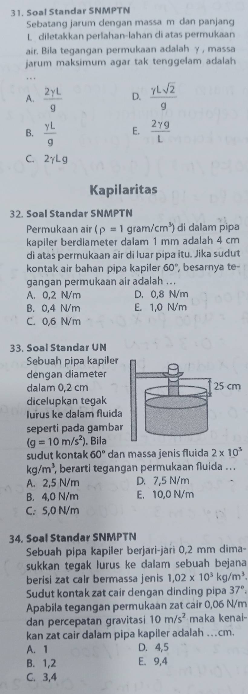 Soal Standar SNMPTN
Sebatang jarum dengan massa m dan panjang
L diletakkan perlahan-lahan di atas permukaan
air. Bila tegangan permukaan adalah γ, massa
jarum maksimum agar tak tenggelam adalah
A.  2gamma L/g   gamma Lsqrt(2)/g 
D.
B.  gamma L/g   2gamma g/L 
E.
C. 2gamma Lg
Kapilaritas
32. Soal Standar SNMPTN
Permukaan air (rho =1gram/cm^3) di dalam pipa
kapiler berdiameter dalam 1 mm adalah 4 cm
di atas permukaan air di luar pipa itu. Jika sudut
kontak air bahan pipa kapiler 60° , besarnya te
gangan permukaan air adalah ..
A. 0,2 N/m D. 0,8 N/m
B. 0,4 N/m E. 1,0 N/m
C. 0,6 N/m
33. Soal Standar UN
Sebuah pipa kapiler
dengan diameter
dalam 0,2 cm
dicelupkạn tegak
lurus ke dalam fluida
seperti pada gamba
(g=10m/s^2). Bìla
sudut kontak 60° dan massa jenis fluida 2* 10^3
kg/m^3, , berarti tegangan permukaan fluida ...
A. 2,5 N/m D.7,5 N/m
B. 4,0 N/m E. 10,0 N/m
C. 5,0 N/m
34. Soal Standar SNMPTN
Sebuah pipa kapiler berjari-jari 0,2 mm dima-
sukkan tegak lurus ke dalam sebuah bejana
berisi zat cair bermassa jenis 1,02* 10^3kg/m^3.
Sudut kontak zat cair dengan dinding pipa 37°.
Apabila tegangan permukaan zat cair 0,06 N/m
dan percepatan gravitasi 10m/s^2 maka kenai-
kan zat cair dalam pipa kapiler adalah …cm.
A. 1 D. 4,5
B. 1,2 E. 9,4
C. 3,4