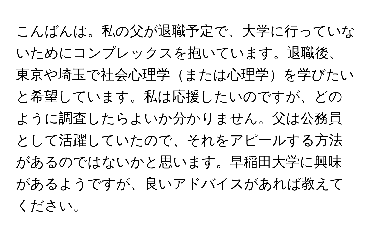 こんばんは。私の父が退職予定で、大学に行っていないためにコンプレックスを抱いています。退職後、東京や埼玉で社会心理学または心理学を学びたいと希望しています。私は応援したいのですが、どのように調査したらよいか分かりません。父は公務員として活躍していたので、それをアピールする方法があるのではないかと思います。早稲田大学に興味があるようですが、良いアドバイスがあれば教えてください。