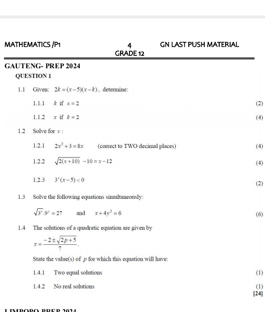 MATHEMATICS /P1 4 GN LAST PUSH MATERIAL 
GRADE 12 
GAUTENG- PREP 2024 
QUESTION 1 
1.1 Given: 2k=(x-5)(x-k) , determine: 
1.1.1 k if x=2 (2) 
1.1.2 x if k=2 (4) 
1.2 Solve for x : 
1.2.1 2x^2+3=8x (correct to TWO decimal places) (4) 
1.2.2 sqrt(2(x+10))-10=x-12
(4) 
1.2.3 3^x(x-5)<0</tex> (2) 
1.3 Solve the following equations simultaneously:
sqrt(3^x).9^y=27 and x+4y^2=6 (6) 
1.4 The solutions of a quadratic equation are given by
x= (-2± sqrt(2p+5))/7 . 
State the value(s) of p for which this equation will have: 
1.4.1 Two equal solutions (1) 
1.4.2 No real solutions (1) 
[24]