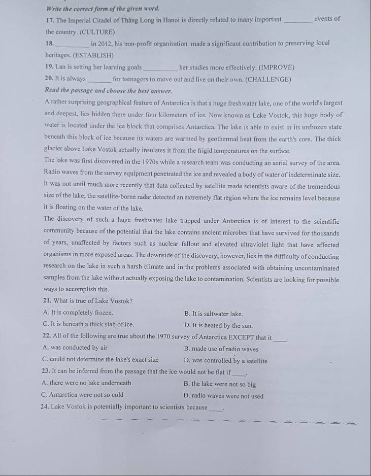 Write the correct form of the given word.
17. The Imperial Citadel of Thăng Long in Hanoi is directly related to many important _events of
the country. (CULTURE)
18._ in 2012, his non-profit organisation made a significant contribution to preserving local
heritages. (ESTABLISH)
19. Lan is setting her learning goals _her studies more effectively. (IMPROVE)
20. It is always_ for teenagers to move out and live on their own. (CHALLENGE)
Read the passage and choose the best answer.
A rather surprising geographical feature of Antarctica is that a huge freshwater lake, one of the world's largest
and deepest, lies hidden there under four kilometers of ice. Now known as Lake Vostok, this huge body of
water is located under the ice block that comprises Antarctica. The lake is able to exist in its unfrozen state
beneath this block of ice because its waters are warmed by geothermal heat from the earth's core. The thick
glacier above Lake Vostok actually insulates it from the frigid temperatures on the surface.
The lake was first discovered in the 1970s while a research team was conducting an aerial survey of the area.
Radio waves from the survey equipment penetrated the ice and revealed a body of water of indeterminate size.
It was not until much more recently that data collected by satellite made scientists aware of the tremendous
size of the lake; the satellite-borne radar detected an extremely flat region where the ice remains level because
it is floating on the water of the lake.
The discovery of such a huge freshwater lake trapped under Antarctica is of interest to the scientific
community because of the potential that the lake contains ancient microbes that have survived for thousands
of years, unaffected by factors such as nuclear fallout and elevated ultraviolet light that have affected
organisms in more exposed areas. The downside of the discovery, however, lies in the difficulty of conducting
research on the lake in such a harsh climate and in the problems associated with obtaining uncontaminated
samples from the lake without actually exposing the lake to contamination. Scientists are looking for possible
ways to accomplish this.
21. What is true of Lake Vostok?
A. It is completely frozen. B. It is saltwater lake.
C. It is beneath a thick slab of ice. D. It is heated by the sun.
22. All of the following are true about the 1970 survey of Antarctica EXCEPT that it_
A. was conducted by air B. made use of radio waves
C. could not determine the lake's exact size D. was controlled by a satellite
23. It can be inferred from the passage that the ice would not be flat if_ .
A. there were no lake underneath B. the lake were not so big
C. Antarctica were not so cold D. radio waves were not used
_
24. Lake Vostok is potentially important to scientists because
