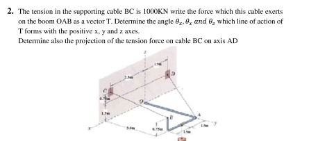 The tension in the supporting cable BC is 1000KN write the force which this cable exerts 
on the boom OAB as a vector T. Determine the angle θ _x, θ _x and θ _2 which line of action of
T forms with the positive x, y and z axes. 
Determine also the projection of the tension force on cable BC on axis AD