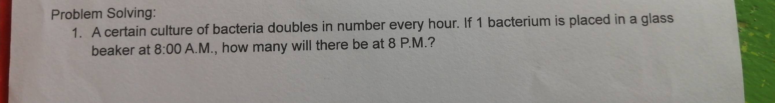 Problem Solving: 
1. A certain culture of bacteria doubles in number every hour. If 1 bacterium is placed in a glass 
beaker at 8:00 A.M., how many will there be at 8 P.M.?