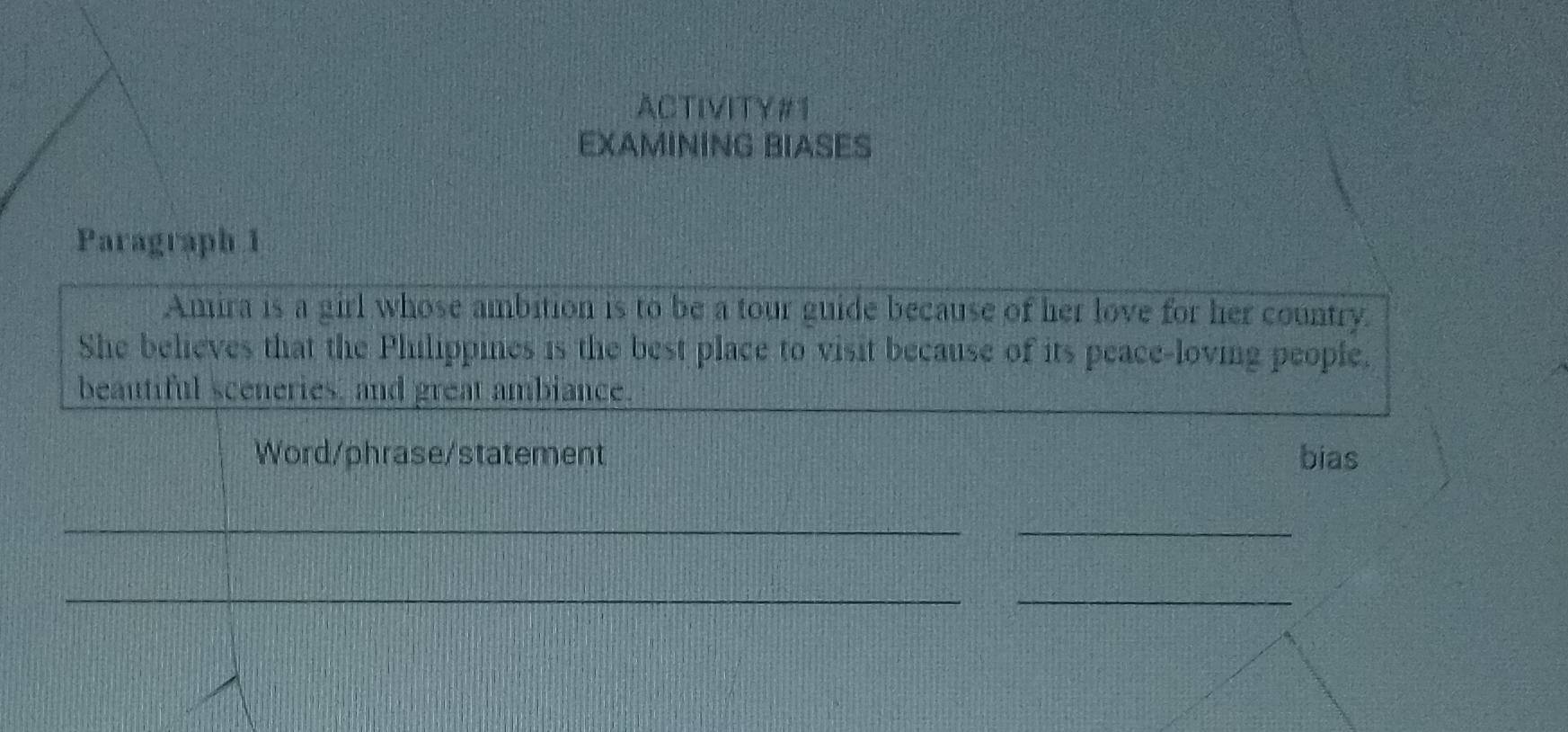 ACTIVITY#1 
EXAMINING BIASES 
Paragraph 1 
Amira is a girl whose ambition is to be a tour guide because of her love for her country. 
She believes that the Philippines is the best place to visit because of its peace-loving people. 
beautiful sceneries, and great ambiance. 
Word/phrase/statement bias 
__ 
_ 
_