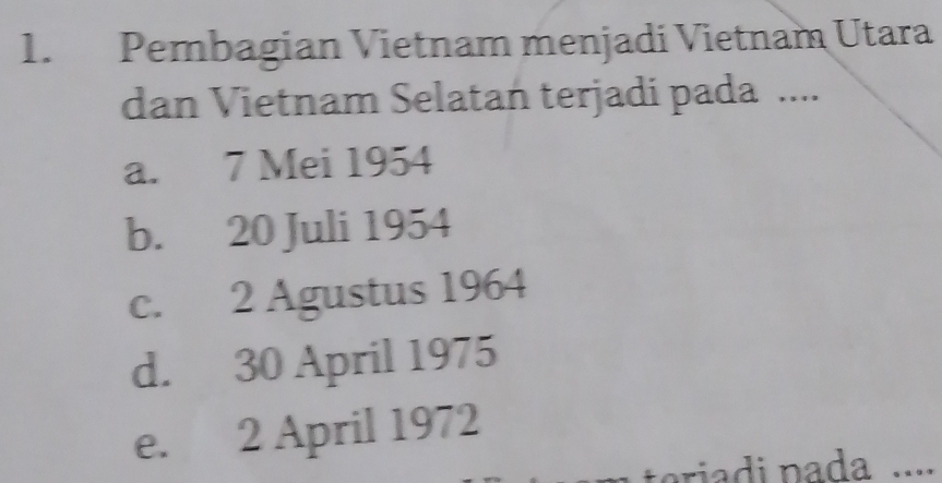 Pembagian Vietnam menjadi Vietnam Utara
dan Vietnam Selatan terjadi pada ....
a. 7 Mei 1954
b. 20 Juli 1954
c. 2 Agustus 1964
d. 30 April 1975
e. 2 April 1972
riad n ada ....