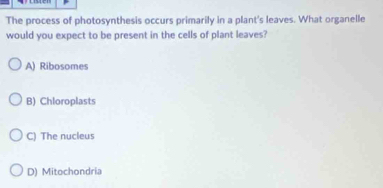 The process of photosynthesis occurs primarily in a plant's leaves. What organelle
would you expect to be present in the cells of plant leaves?
A) Ribosomes
B) Chloroplasts
C) The nucleus
D) Mitochondria