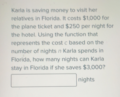 Karla is saving money to visit her 
relatives in Florida. It costs $1,000 for 
the plane ticket and $250 per night for 
the hotel. Using the function that 
represents the cost c based on the 
number of nights n Karla spends in 
Florida, how many nights can Karla 
stay in Florida if she saves $3,000? 
nights