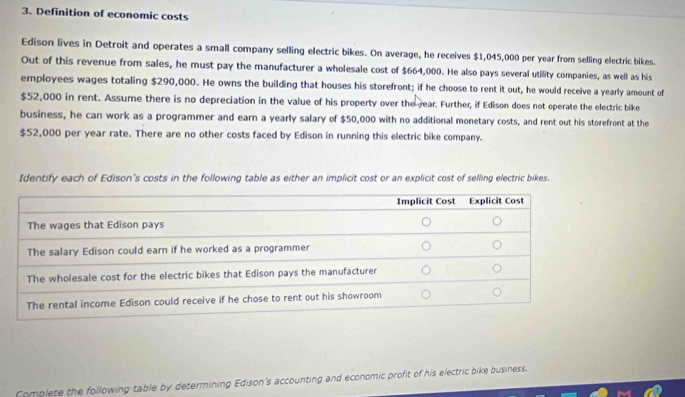 Definition of economic costs 
Edison lives in Detroit and operates a small company selling electric bikes. On average, he receives $1,045,000 per year from selling electric bikes. 
Out of this revenue from sales, he must pay the manufacturer a wholesale cost of $664,000. He also pays several utility companies, as well as his 
employees wages totaling $290,000. He owns the building that houses his storefront; if he choose to rent it out, he would receive a yearly amount of
$52,000 in rent. Assume there is no depreciation in the value of his property over the rear. Further, if Edison does not operate the electric bike 
business, he can work as a programmer and earn a yearly salary of $50,000 with no additional monetary costs, and rent out his storefront at the
$52,000 per year rate. There are no other costs faced by Edison in running this electric bike company. 
Identify each of Edison's costs in the following table as either an implicit cost or an explicit cost of selling electric bikes. 
Complete the following table by determining Edison's accounting and economic profit of his electric bike business.