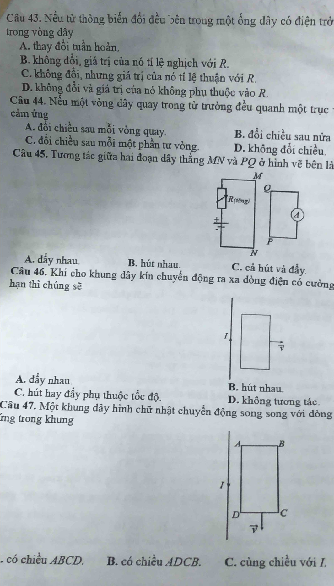 Nếu từ thông biến đổi đều bên trong một ống dây có điện trở
trong vòng dây
A. thay đổi tuần hoàn.
B. không đồi, giá trị của nó tỉ lệ nghịch với R.
C. không đồi, nhưng giá trị của nó tỉ lệ thuận với R.
D. không đổi và giá trị của nó không phụ thuộc vào R.
Câu 44. Nếu một vòng dây quay trong từ trường đều quanh một trục
cảm ứng
A. đổi chiều sau mỗi vòng quay. B. đổi chiều sau nửa
C. đổi chiều sau mỗi một phần tư vòng. D. không đổi chiều.
Câu 45. Tương tác giữa hai đoạn dây thẳng MN và PQ ở hình vẽ bên là
M
R(tăng)
+
A
P
N
A. đẩy nhau. B. hút nhau. C. cả hút và đầy.
Câu 46. Khi cho khung dây kín chuyển động ra xa dòng điện có cường
hạn thì chúng sẽ
A. đẩy nhau. B. hút nhau.
C. hút hay đầy phụ thuộc tốc độ. D. không tương tác.
Câu 47. Một khung dây hình chữ nhật chuyển động song song với dòng
rng trong khung . có chiều ABCD. B. có chiều ADCB. C. cùng chiều với I.