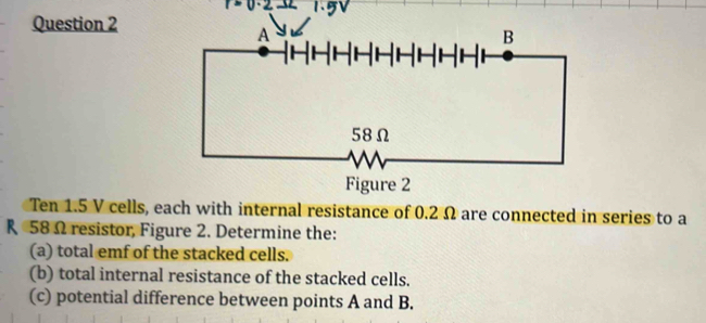 Ten 1.5 V cells, e internal resistance of 0.2 Ω are connected in series to a
R 58Ω resistor, Figure 2. Determine the: 
(a) total emf of the stacked cells. 
(b) total internal resistance of the stacked cells. 
(c) potential difference between points A and B.