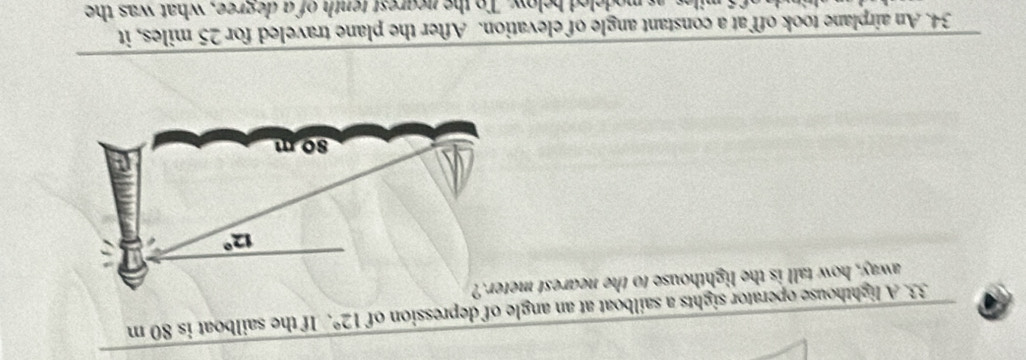 A lighthouse operator sights a sailboat at an angle of depression of 12°.If the sailboat is 80 m
away, how tall is the lighthouse to the nearest m
34. An airplane took off at a constant angle of elevation. After the plane traveled for 25 miles, it
miles, as modeled below. To the negrest tenth of a degree, what was the