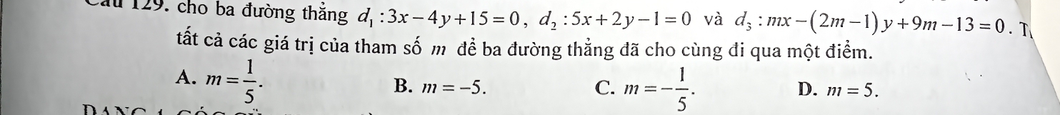 ău 129. cho ba đường thăng d_1:3x-4y+15=0, d_2:5x+2y-1=0 và d_3:mx-(2m-1)y+9m-13=0. T
tất cả các giá trị của tham số m đề ba đường thẳng đã cho cùng đi qua một điểm.
A. m= 1/5 .
D.
B. m=-5. C. m=- 1/5 . m=5.