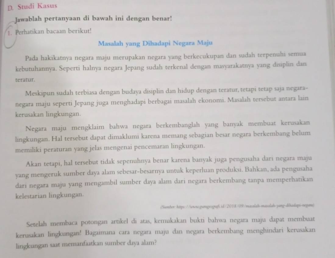 Studi Kasus
Jawablah pertanyaan di bawah ini dengan benar!
1. Perhatikan bacaan berikut!
Masalah yang Dihadapi Negara Maju
Pada hakikatnya negara maju merupakan negara yang berkecukupan dan sudah terpenuhi semua
kebutuhannya. Seperti halnya negara Jepang sudah terkenal dengan masyarakatnya yang disiplin dan
teratur.
Meskipun sudah terbiasa dengan budaya disiplin dan hidup dengan teratur, tetapi tetap saja negara--
negara maju seperti Jepang juga menghadapi berbagai masalah ekonomi. Masalah tersebut antara lain
kerusakan lingkungan.
Negara maju mengklaim bahwa negara berkembanglah yang banyak membuat kerusakan
lingkungan. Hal tersebut dapat dimaklumi karena memang sebagian besar negara berkembang belum
memiliki peraturan yang jelas mengenai pencemaran lingkungan.
Akan tetapi, hal tersebut tidak sepenuhnya benar karena banyak juga pengusaha dari negara maju
yang mengeruk sumber daya alam sebesar-besarnya untuk keperluan produksi. Bahkan, ada pengusaha
dari negara maju yang mengambil sumber daya alam dari negara berkembang tanpa memperhatikan
kelestarian lingkungan.
(Sumber:https://www.gunsgeografi.id/2018/09/masalah-masalah-yang-dihadapi-negara)
Setelah membaca potongan artikel di atas, kemukakan bukti bahwa negara maju dapat membuat
kerusakan lingkungan! Bagaimana cara negara maju dan negara berkembang menghindari kerusakan
lingkungan saat memanfaatkan sumber daya alam?