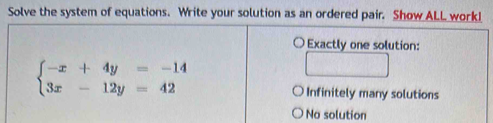 Solve the system of equations. Write your solution as an ordered pair. Show ALL work!
Exactly one solution:
beginarrayl -x+4y=-14 3x-12y=42endarray.
Infinitely many solutions
No solution