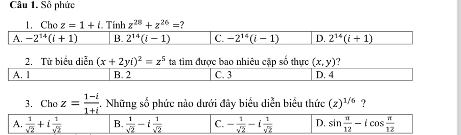 Số phức
1. Cho z=1+i. Tính z^(28)+z^(26)= 7
A. -2^(14)(i+1) B. 2^(14)(i-1) C. -2^(14)(i-1) D. 2^(14)(i+1)
2. Từ biểu diễn (x+2yi)^2=z^5 ta tìm được bao nhiêu cặp số thực (x,y) ?
3. Cho z= (1-i)/1+i . Những số phức nào dưới đây biểu diễn biểu thức (z)^1/6 ?