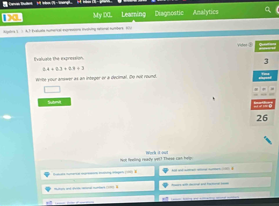 Canvas Student M Inbox (1) - izaangil... M lnbox (3) - gran 
1X Learning Diagnostic Analytics 
My IXL 
Algebra 1 > A.7 Evaluate numerical expressions involving rational numbers BCU 
Videos 
d 
Evaluate the expression.
0.4+0.3+0.9/ 3
Write your answer as an integer or a decimal. Do not round. 
Submit 
Work it out 
Not feeling ready yet? These can help: 
Evaluate numerical expressions involving integers (100) Add and subtract rational numbers (200) 
Multiply and divide rational numbers (100 Powers with decimal and fractional boses 
Lesson: Order of operations Lesson: Adding and subtracting rational numbers