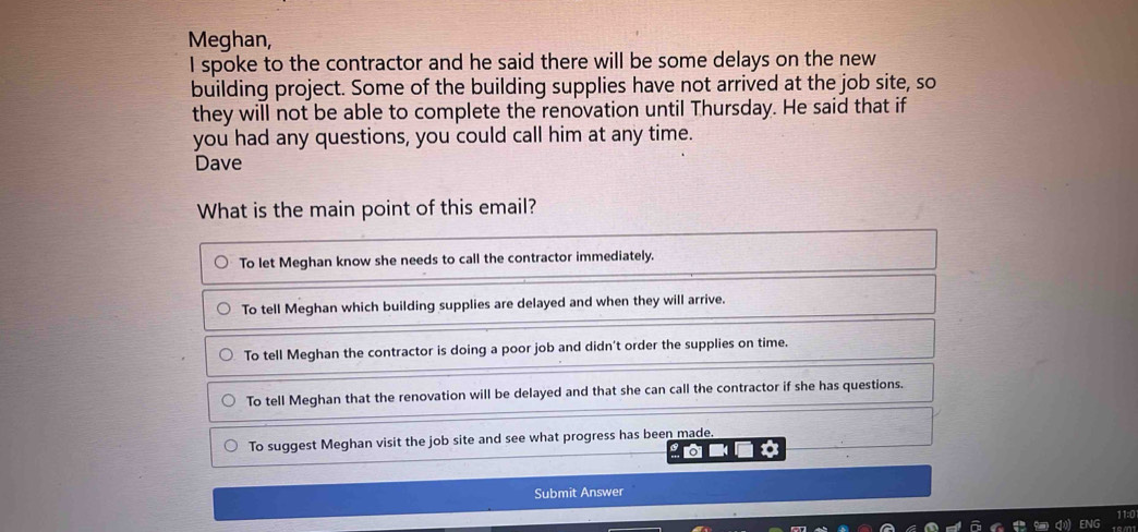 Meghan,
I spoke to the contractor and he said there will be some delays on the new
building project. Some of the building supplies have not arrived at the job site, so
they will not be able to complete the renovation until Thursday. He said that if
you had any questions, you could call him at any time.
Dave
What is the main point of this email?
To let Meghan know she needs to call the contractor immediately.
To tell Meghan which building supplies are delayed and when they will arrive.
To tell Meghan the contractor is doing a poor job and didn't order the supplies on time.
To tell Meghan that the renovation will be delayed and that she can call the contractor if she has questions.
To suggest Meghan visit the job site and see what progress has been made.
Submit Answer